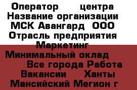 Оператор Call-центра › Название организации ­ МСК Авангард, ООО › Отрасль предприятия ­ Маркетинг › Минимальный оклад ­ 30 000 - Все города Работа » Вакансии   . Ханты-Мансийский,Мегион г.